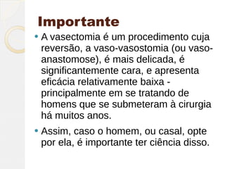 Importante
   A vasectomia é um procedimento cuja
    reversão, a vaso-vasostomia (ou vaso-
    anastomose), é mais delicada, é
    significantemente cara, e apresenta
    eficácia relativamente baixa -
    principalmente em se tratando de
    homens que se submeteram à cirurgia
    há muitos anos.
   Assim, caso o homem, ou casal, opte
    por ela, é importante ter ciência disso.
 