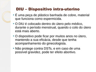 DIU – Dispositivo intra-uterino
   É uma peça de plástico banhada de cobre, material
    que funciona como espermicida.
   O DIU é colocado dentro do útero pelo médico,
    durante o período menstrual, quando o colo do útero
    está mais aberto.
   O dispositivo pode ficar por muitos anos no útero,
    mantendo a sua eficácia, desde que tenha
    acompanhamento do ginecologista.
   Não protege contra DSTs, e em caso de uma
    possível gravidez, pode ter efeito abortivo.
 