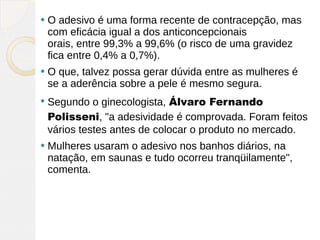    O adesivo é uma forma recente de contracepção, mas
    com eficácia igual a dos anticoncepcionais
    orais, entre 99,3% a 99,6% (o risco de uma gravidez
    fica entre 0,4% a 0,7%).
   O que, talvez possa gerar dúvida entre as mulheres é
    se a aderência sobre a pele é mesmo segura.
   Segundo o ginecologista, Álvaro Fernando
    Polisseni, "a adesividade é comprovada. Foram feitos
    vários testes antes de colocar o produto no mercado.
   Mulheres usaram o adesivo nos banhos diários, na
    natação, em saunas e tudo ocorreu tranqüilamente",
    comenta.
 