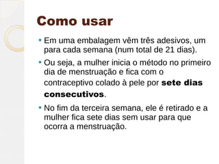 Como usar
   Em uma embalagem vêm três adesivos, um
    para cada semana (num total de 21 dias).
   Ou seja, a mulher inicia o método no primeiro
    dia de menstruação e fica com o
    contraceptivo colado à pele por sete dias
    consecutivos.
   No fim da terceira semana, ele é retirado e a
    mulher fica sete dias sem usar para que
    ocorra a menstruação. 
 