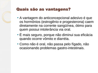 Quais são as vantagens?

   A vantagem do anticoncepcional adesivo é que
    os hormônios (estrogênio e progesterona) caem
    diretamente na corrente sangüínea, ótimo para
    quem possui intolerância via oral.
   É mais seguro, porque não diminui sua eficácia
    quando ocorre vômito e diarréia.
   Como não é oral, não passa pelo fígado, não
    ocasionando problemas gastro-intestinais.
 