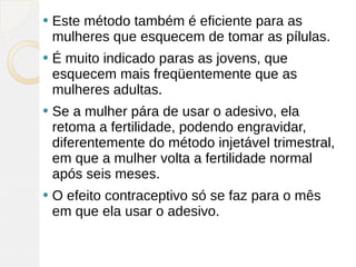    Este método também é eficiente para as
    mulheres que esquecem de tomar as pílulas.
   É muito indicado paras as jovens, que
    esquecem mais freqüentemente que as
    mulheres adultas.
   Se a mulher pára de usar o adesivo, ela
    retoma a fertilidade, podendo engravidar,
    diferentemente do método injetável trimestral,
    em que a mulher volta a fertilidade normal
    após seis meses.
   O efeito contraceptivo só se faz para o mês
    em que ela usar o adesivo.
 