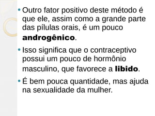  Outrofator positivo deste método é
 que ele, assim como a grande parte
 das pílulas orais, é um pouco
 androgênico.
 Isso
     significa que o contraceptivo
 possui um pouco de hormônio
 masculino, que favorece a libido.
É bem pouca quantidade, mas ajuda
 na sexualidade da mulher.
 