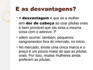 E as desvantagens?
   A desvantagem é que se a mulher
    tem dor de cabeça ao usar pílulas orais
    é bem provável que ela sinta a mesma
    coisa com o adesivo. P
   odem ocorrer, também, pequenos
    sangramentos fora do intervalo, no início.
   No mercado, existe uma única marca e o
    preço é um pouco maior do que as pílulas
    orais. Por isso, muitas mulheres ainda
    preferem as pílulas.
 