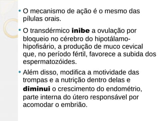    O mecanismo de ação é o mesmo das
    pílulas orais.
   O transdérmico inibe a ovulação por
    bloqueio no cérebro do hipotálamo-
    hipofisário, a produção de muco cevical
    que, no período fértil, favorece a subida dos
    espermatozóides.
   Além disso, modifica a motividade das
    trompas e a nutrição dentro delas e
    diminui o crescimento do endométrio,
    parte interna do útero responsável por
    acomodar o embrião.
 