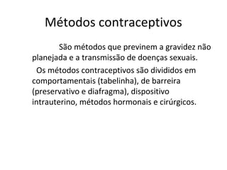 Métodos contraceptivos
        São métodos que previnem a gravidez não
planejada e a transmissão de doenças sexuais.
 Os métodos contraceptivos são divididos em
comportamentais (tabelinha), de barreira
(preservativo e diafragma), dispositivo
intrauterino, métodos hormonais e cirúrgicos.
 