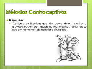 

O que são?
• Conjunto de técnicas que têm como objectivo evitar a
gravidez. Podem ser naturais ou tecnológicas (dividindo-se
este em hormonais, de barreira e cirúrgicas).

 