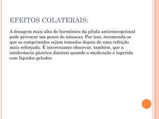 EFEITOS COLATERAIS:
A dosagem mais alta de hormônios da pílula anticoncepcional
pode provocar um pouco de náuseas. Por isso, recomenda-se
que os comprimidos sejam tomados depois de uma refeição
mais reforçada. É interessante observar, também, que a
intolerância gástrica diminui quando a medicação é ingerida
com líquidos gelados.

 