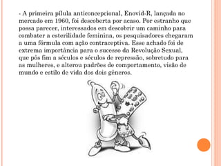- A primeira pílula anticoncepcional, Enovid-R, lançada no
mercado em 1960, foi descoberta por acaso. Por estranho que
possa parecer, interessados em descobrir um caminho para
combater a esterilidade feminina, os pesquisadores chegaram
a uma fórmula com ação contraceptiva. Esse achado foi de
extrema importância para o sucesso da Revolução Sexual,
que pôs fim a séculos e séculos de repressão, sobretudo para
as mulheres, e alterou padrões de comportamento, visão de
mundo e estilo de vida dos dois gêneros.

 
