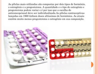 As pílulas mais utilizadas são compostas por dois tipos de hormônio,
o estrogênio e a progesterona. A quantidade e o tipo de estrogênio e
progesterona podem variar e é por isso que a escolha do
anticoncepcional deve ser individualizada.As pílulas contraceptivas
lançadas em 1960 tinham doses altíssimas de hormônios. As atuais
contêm muito menos progesterona e estrogênio em sua composição.

 