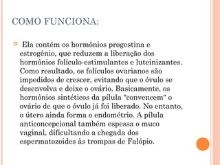 COMO FUNCIONA:


 Ela contém os hormônios progestina e
estrogênio, que reduzem a liberação dos
hormônios folículo-estimulantes e luteinizantes.
Como resultado, os folículos ovarianos são
impedidos de crescer, evitando que o óvulo se
desenvolva e deixe o ovário. Basicamente, os
hormônios sintéticos da pílula "convencem" o
ovário de que o óvulo já foi liberado. No entanto,
o útero ainda forma o endométrio. A pílula
anticoncepcional também espessa o muco
vaginal, dificultando a chegada dos
espermatozoides às trompas de Falópio.

 