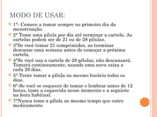 MODO DE USAR:











1°- Comece a tomar sempre no primeiro dia da
menstruação.
2° Tome uma pílula por dia até terminar a cartela. As
cartelas podem ser de 21 ou de 28 pílulas.
3°Se você tomar 21 comprimidos, ao terminar
descanse uma semana antes de começar a próxima
cartela.
4°Se você usa a cartela de 28 pílulas, não descansará.
Tomará continuamente, usando uma nova caixa a
cada 28 dias.
5°-Tente tomar a pílula no mesmo horário todos os
dias.
6°-Se você se esquecer de tomar e lembrar antes de 12
horas, tome a esquecida nesse momento e a seguinte
na hora habitual.
7°Nunca tome a pílula ao mesmo tempo que outro
medicamento

 