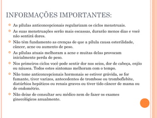 INFORMAÇÕES IMPORTANTES:


As pílulas anticoncepcionais regularizam os ciclos menstruais.



As suas menstruações serão mais escassas, durarão menos dias e você
não sentirá dores.



Não têm fundamento as crenças de que a pílula causa esterilidade,
câncer, acne ou aumento de peso.



As pílulas atuais melhoram a acne e muitas delas provocam
inicialmente perda de peso.



Nos primeiros ciclos você pode sentir dor nos seios, dor de cabeça, enjôo
ou náusea. Todos estes sintomas melhoram com o tempo.



Não tome anticoncepcionais hormonais se estiver grávida, se for
fumante, tiver varizes, antecedentes de trombose ou tromboflebite,
distúrbios hepáticos ou renais graves ou tiver tido câncer de mama ou
de endométrio.



Não deixe de consultar seu médico nem de fazer os exames
ginecológicos anualmente.

 