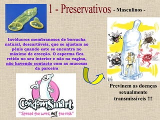 Invólucros membranosos de borracha
natural, descartáveis, que se ajustam ao
pénis quando este se encontra no
máximo de erecção. O esperma fica
retido no seu interior e não na vagina,
não havendo contacto com as mucosas
da parceira
- Masculinos -
Previnem as doenças
sexualmente
transmissíveis !!!
 