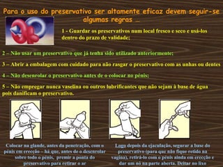 Para o uso do preservativo ser altamente eficaz devem seguir-se
algumas regras …
1 - Guardar os preservativos num local fresco e seco e usá-los
dentro do prazo de validade;
2 – Não usar um preservativo que já tenha sido utilizado anteriormente;
3 – Abrir a embalagem com cuidado para não rasgar o preservativo com as unhas ou dentes
4 – Não desenrolar o preservativo antes de o colocar no pénis;
5 – Não empregar nunca vaselina ou outros lubrificantes que não sejam à base de água
pois danificam o preservativo.
Colocar na glande, antes da penetração, com o
pénis em erecção – há que, antes de o desenrolar
sobre todo o pénis, premir a ponta do
preservativo para retirar o ar
Logo depois da ejaculação, segurar a base do
preservativo (para que não fique retido na
vagina), retirá-lo com o pénis ainda em erecção e
dar um nó na parte aberta. Deitar no lixo
 