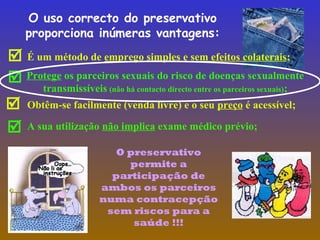 O uso correcto do preservativo
proporciona inúmeras vantagens:

Obtêm-se facilmente (venda livre) e o seu preço é acessível;
 Protege os parceiros sexuais do risco de doenças sexualmente
transmissíveis (não há contacto directo entre os parceiros sexuais);

É um método de emprego simples e sem efeitos colaterais;
 A sua utilização não implica exame médico prévio;
O preservativo
permite a
participação de
ambos os parceiros
numa contracepção
sem riscos para a
saúde !!!
 