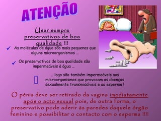 Usar sempre
preservativos de boa
qualidade !!!
Os preservativos de boa qualidade são
impermeáveis à água …
As moléculas de água são mais pequenas que
alguns microorganismos …
… logo são também impermeáveis aos
microorganismos que provocam as doenças
sexualmente transmissíveis e ao esperma !



O pénis deve ser retirado da vagina imediatamente
após o acto sexual pois, de outra forma, o
preservativo pode aderir às paredes daquele órgão
feminino e possibilitar o contacto com o esperma !!!!
 