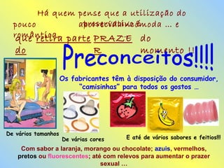 Há quem pense que a utilização do
preservativo épouco
romântica,
aborrecida
,
Incómoda … e
…que retira parte
do
PRAZE
R
do
momento !!!
Os fabricantes têm à disposição do consumidor,
“camisinhas” para todos os gostos …
De vários tamanhos
De várias cores E até de vários sabores e feitios!!!
Com sabor a laranja, morango ou chocolate; azuis, vermelhos,
pretos ou fluorescentes; até com relevos para aumentar o prazer
sexual …
 