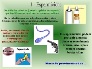 Substâncias químicas (cremes, geleias ou espumas)
que imobilizam ou destroem os espermatozóides
São introduzidos, com um aplicador, nas vias genitais
femininas antes do acto sexual mas, usados isoladamente,
são pouco eficazes …
Assim, os espermicidas são,
muitas vezes, usados em
combinação com outros
contraceptivos:
preservativos e diafragma
Os espermicidas podem
prevenir algumas
doenças sexualmente
transmissíveis pois
contém agentes
bactericidas
Mas não previnem todas …
 