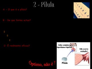A pílula é um contraceptivo oral, em comprimidos, composto por
hormonas sintéticas semelhantes às ováricas.
A - O que é a pílula?
B – De que forma actua?
A pílula modifica o equilíbrio hormonal normal que regula o ciclo ovárico e uterino;
concretamente pode actuar a três níveis…
 Impede a ovulação (pois inibe a produção de hormonas hipofisárias)
 Impossibilita a preparação do útero para a implantação do embrião
 Modifica a secreção vaginal tornado-a imprópria aos espermatozóides
C– É realmente eficaz?
A pílula, se tomada correctamente, tem uma eficácia
contra a gravidez indesejada de quase 100 % … é até
o contraceptivo mais usado pelas mulheres em todo o
MUNDO!!!
 