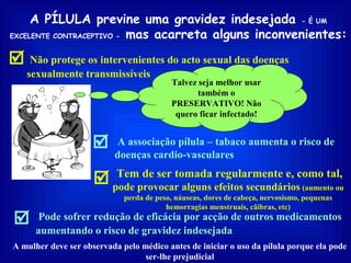 A PÍLULA previne uma gravidez indesejada - É UM
EXCELENTE CONTRACEPTIVO - mas acarreta alguns inconvenientes:
 Não protege os intervenientes do acto sexual das doenças
sexualmente transmissíveis
Talvez seja melhor usar
também o
PRESERVATIVO! Não
quero ficar infectado!
A mulher deve ser observada pelo médico antes de iniciar o uso da pílula porque ela pode
ser-lhe prejudicial
 A associação pílula – tabaco aumenta o risco de
doenças cardio-vasculares
 Tem de ser tomada regularmente e, como tal,
pode provocar alguns efeitos secundários (aumento ou
perda de peso, náuseas, dores de cabeça, nervosismo, pequenas
hemorragias menstruais, cãibras, etc)
 Pode sofrer redução de eficácia por acção de outros medicamentos
aumentando o risco de gravidez indesejada
 