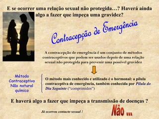 E se ocorrer uma relação sexual não protegida…? Haverá ainda
algo a fazer que impeça uma gravidez?
A contracepção de emergência é um conjunto de métodos
contraceptivos que podem ser usados depois de uma relação
sexual não protegida para prevenir uma possível gravidez
O método mais conhecido e utilizado é o hormonal: a pílula
contraceptiva de emergência, também conhecida por Pílula do
Dia Seguinte (“comprimidos”)
E haverá algo a fazer que impeça a transmissão de doenças ?
Já ocorreu contacto sexual !
Método
Contraceptivo
Não natural
químico
 