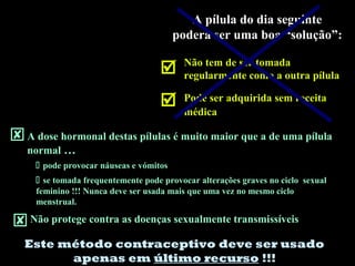 A pílula do dia seguinte
poderá ser uma boa “solução”:
 Não tem de ser tomada
regularmente como a outra pílula
 Pode ser adquirida sem receita
médica
A dose hormonal destas pílulas é muito maior que a de uma pílula
normal …
 pode provocar náuseas e vómitos
 se tomada frequentemente pode provocar alterações graves no ciclo sexual
feminino !!! Nunca deve ser usada mais que uma vez no mesmo ciclo
menstrual.
Não protege contra as doenças sexualmente transmissíveis
Este método contraceptivo deve ser usado
apenas em último recurso !!!
 