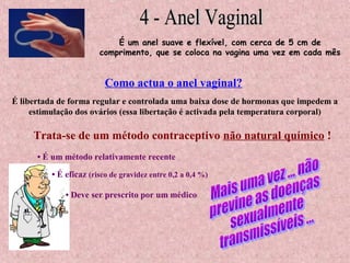 É um anel suave e flexível, com cerca de 5 cm de
comprimento, que se coloca na vagina uma vez em cada mês
É libertada de forma regular e controlada uma baixa dose de hormonas que impedem a
estimulação dos ovários (essa libertação é activada pela temperatura corporal)
Como actua o anel vaginal?
Trata-se de um método contraceptivo não natural químico !
• É um método relativamente recente
• É eficaz (risco de gravidez entre 0,2 a 0,4 %)
• Deve ser prescrito por um médico
 