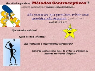 Mas afinal o que são os Métodos Contraceptivos ?
…também designados por Métodos Anticoncepcionais…
São processos que permitem evitar uma
gravidez não desejada (controlam a
natalidade)
Que métodos existem?
Quais os mais eficazes?
Que vantagens e inconvenientes apresentam?
Servirão apenas como meio de evitar a gravidez ou
poderão ter outras funções?
 