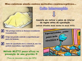 Mas existem ainda outros métodos contraceptivos…
Consiste em retirar o pénis do interior
da vagina antes da ejaculação
(método difundido desde meados do século XVII)
 Não protege contras as doenças sexualmente
transmissíveis;
 Exige um grande controle e experiência por
parte do homem;
 Antes da ejaculação em si, existem já, nas vias
genitais masculinas, espermatozóides.
Método MUITO pouco eficaz na
prevenção de uma gravidez !!!
(Taxa de insucesso acima dos 40%)
 