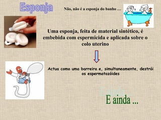 Não, não é a esponja do banho …
Uma esponja, feita de material sintético, é
embebida com espermicida e aplicada sobre o
colo uterino
Actua como uma barreira e, simultaneamente, destrói
os espermatozóides
 