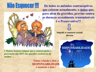 De todos os métodos contraceptivos
que existem actualmente, o único que,
para além da gravidez, previne contra
as doenças sexualmente transmissíveis
é o Preservativo!!!
Impede o contacto sexual
directo
 Muitos homens julgam que a contracepção e
prevenção das DST são questões exclusivas da
mulher …
Numa relação a dois a
RESPONSABILIDADE
é também a dois !
 