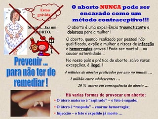 O aborto NUNCA pode ser
encarado como um
método contraceptivo!!!
O aborto é uma experiência traumatizante e
dolorosa para a mulher !
O aborto, quando realizado por pessoal não
qualificado, expõe a mulher a riscos de infecção
e hemorragias graves ! Pode ser mortal … ou
causar esterilidade …
4 milhões de abortos praticados por ano no mundo …
No nosso país a prática do aborto, salvo raras
excepções, é ilegal !
1 milhão entre adolescentes …
20 % morre em consequência do aborto …
Estou
grávida !
Simples…faz um
ABORTO.
• O útero materno é “aspirado” – o feto é sugado;
• O útero é “raspado” – enorme hemorragia;
• Injecção – o feto é expelido já morto …
Há varias formas de provocar um aborto:
 