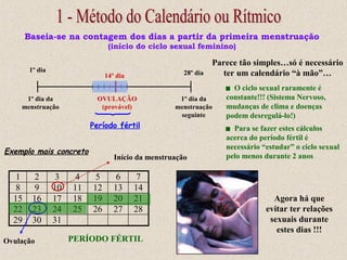 Baseia-se na contagem dos dias a partir da primeira menstruação
(início do ciclo sexual feminino)
1º dia da
menstruação
1º dia da
menstruação
seguinte
1º dia 28º dia14º dia
OVULAÇÃO
(provável)
Período fértil
Exemplo mais concreto
1 2 3 4 5 6 7
8 9 10 11 12 13 14
15 16 17 18 19 20 21
22 23 24 25 26 27 28
29 30 31
Início da menstruação
Ovulação PERÍODO FÉRTIL
Agora há que
evitar ter relações
sexuais durante
estes dias !!!
Parece tão simples…só é necessário
ter um calendário “à mão”…
 O ciclo sexual raramente é
constante!!! (Sistema Nervoso,
mudanças de clima e doenças
podem desregulá-lo!)
 Para se fazer estes cálculos
acerca do período fértil é
necessário “estudar” o ciclo sexual
pelo menos durante 2 anos
 