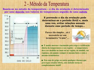 Baseia-se no estudo da temperatura – o dia da ovulação é determinado
por uma descida nos valores de temperatura seguida de uma subida
E prevendo o dia da ovulação pode
determinar-se o período fértil e, mais
uma vez, evitar relações sexuais
durante esse período de tempo…
Parece tão simples…só é
necessário ter um
termómetro “à mão”…
 É muito moroso e incómodo pois exige a verificação
diária da temperatura e seu registo – a temperatura
deve ser medida no ânus ou na vagina, de manhã, em
repouso, em jejum e sempre à mesma hora e com o
mesmo termómetro.
 Em caso de gripe ou outra qualquer doença que
provoque estados febris, este método torna-se
completamente inútil!
 