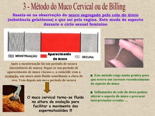 Baseia-se na observação do muco segregado pelo colo do útero
(substância gelatinosa) e que sai pela vagina. Este muda de aspecto
durante o ciclo sexual feminino
Após a menstruação há um período de secura
(inexistência de muco). Segue-se um período de
aparecimento de muco viscoso e, a coincidir com a
ovulação, um muco mais fluido semelhante a clara de
ovo. Vem depois um novo período de secura
O muco cervical torna-se fluido
na altura da ovulação para
facilitar o movimento dos
espermatozóides !!!
 Este método exige muita prática para
que ocorra um correcto reconhecimento
do aspecto do muco
 Inflamações do colo do útero podem
alterar o aspecto do muco e provocar
interpretações erradas …
 