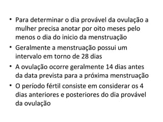 • Para determinar o dia provável da ovulação a
mulher precisa anotar por oito meses pelo
menos o dia do inicio da menstruação
• Geralmente a menstruação possui um
intervalo em torno de 28 dias
• A ovulação ocorre geralmente 14 dias antes
da data prevista para a próxima menstruação
• O período fértil consiste em considerar os 4
dias anteriores e posteriores do dia provável
da ovulação
 