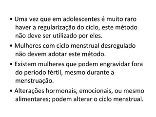 • Uma vez que em adolescentes é muito raro
haver a regularização do ciclo, este método
não deve ser utilizado por eles.
• Mulheres com ciclo menstrual desregulado
não devem adotar este método.
• Existem mulheres que podem engravidar fora
do período fértil, mesmo durante a
menstruação.
• Alterações hormonais, emocionais, ou mesmo
alimentares; podem alterar o ciclo menstrual.
 