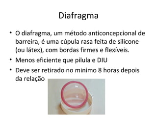 Diafragma
• O diafragma, um método anticoncepcional de
barreira, é uma cúpula rasa feita de silicone
(ou látex), com bordas firmes e flexíveis.
• Menos eficiente que pilula e DIU
• Deve ser retirado no minimo 8 horas depois
da relação
 
