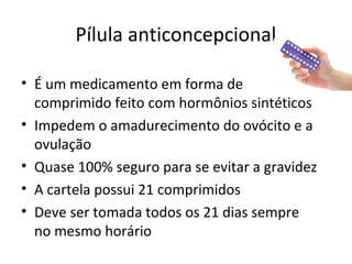 Pílula anticoncepcional
• É um medicamento em forma de
comprimido feito com hormônios sintéticos
• Impedem o amadurecimento do ovócito e a
ovulação
• Quase 100% seguro para se evitar a gravidez
• A cartela possui 21 comprimidos
• Deve ser tomada todos os 21 dias sempre
no mesmo horário
 