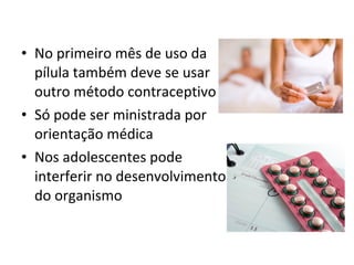 • No primeiro mês de uso da
pílula também deve se usar
outro método contraceptivo
• Só pode ser ministrada por
orientação médica
• Nos adolescentes pode
interferir no desenvolvimento
do organismo
 