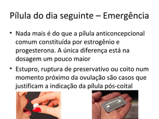 Pílula do dia seguinte – Emergência
• Nada mais é do que a pílula anticoncepcional
comum constituída por estrogênio e
progesterona. A única diferença está na
dosagem um pouco maior
• Estupro, ruptura de preservativo ou coito num
momento próximo da ovulação são casos que
justificam a indicação da pílula pós-coital
 