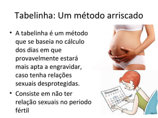 Tabelinha: Um método arriscado
• A tabelinha é um método
que se baseia no cálculo
dos dias em que
provavelmente estará
mais apta a engravidar,
caso tenha relações
sexuais desprotegidas.
• Consiste em não ter
relação sexuais no periodo
fértil
 