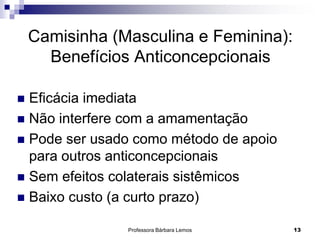 Professora Bárbara Lemos 13
Camisinha (Masculina e Feminina):
Benefícios Anticoncepcionais
 Eficácia imediata
 Não interfere com a amamentação
 Pode ser usado como método de apoio
para outros anticoncepcionais
 Sem efeitos colaterais sistêmicos
 Baixo custo (a curto prazo)
 