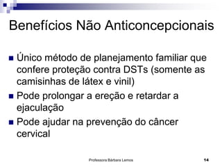Professora Bárbara Lemos 14
Benefícios Não Anticoncepcionais
 Único método de planejamento familiar que
confere proteção contra DSTs (somente as
camisinhas de látex e vinil)
 Pode prolongar a ereção e retardar a
ejaculação
 Pode ajudar na prevenção do câncer
cervical
 