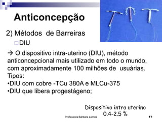 Professora Bárbara Lemos 17
Anticoncepção
2) Métodos de Barreiras
DIU
 O dispositivo intra-uterino (DIU), método
anticoncepcional mais utilizado em todo o mundo,
com aproximadamente 100 milhões de usuárias.
Tipos:
•DIU com cobre -TCu 380A e MLCu-375
•DIU que libera progestágeno;
Dispositivo intra uterino
0.4-2.5 %
 