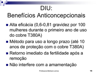 Professora Bárbara Lemos 19
DIU:
Benefícios Anticoncepcionais
 Alta eficácia (0,6-0,81 gravidez por 100
mulheres durante o primeiro ano de uso
do cobre T380A)
 Método para uso a longo prazo (até 10
anos de proteção com o cobre T380A)
 Retorno imediato da fertilidade após a
remoção
 Não interfere com a amamentação
 