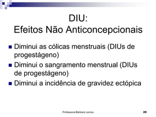Professora Bárbara Lemos 20
DIU:
Efeitos Não Anticoncepcionais
 Diminui as cólicas menstruais (DIUs de
progestágeno)
 Diminui o sangramento menstrual (DIUs
de progestágeno)
 Diminui a incidência de gravidez ectópica
 