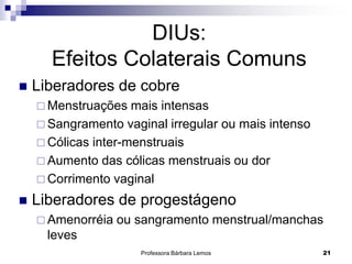 Professora Bárbara Lemos 21
DIUs:
Efeitos Colaterais Comuns
 Liberadores de cobre
 Menstruações mais intensas
 Sangramento vaginal irregular ou mais intenso
 Cólicas inter-menstruais
 Aumento das cólicas menstruais ou dor
 Corrimento vaginal
 Liberadores de progestágeno
 Amenorréia ou sangramento menstrual/manchas
leves
 