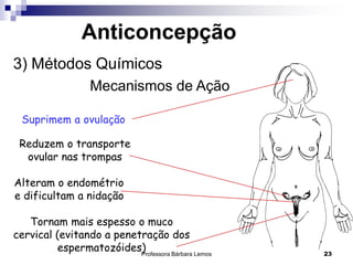 Professora Bárbara Lemos 23
Anticoncepção
3) Métodos Químicos
Mecanismos de Ação
Suprimem a ovulação
Reduzem o transporte
ovular nas trompas
Alteram o endométrio
e dificultam a nidação
Tornam mais espesso o muco
cervical (evitando a penetração dos
espermatozóides)
 
